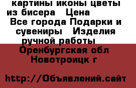 картины,иконы,цветы из бисера › Цена ­ 2 000 - Все города Подарки и сувениры » Изделия ручной работы   . Оренбургская обл.,Новотроицк г.